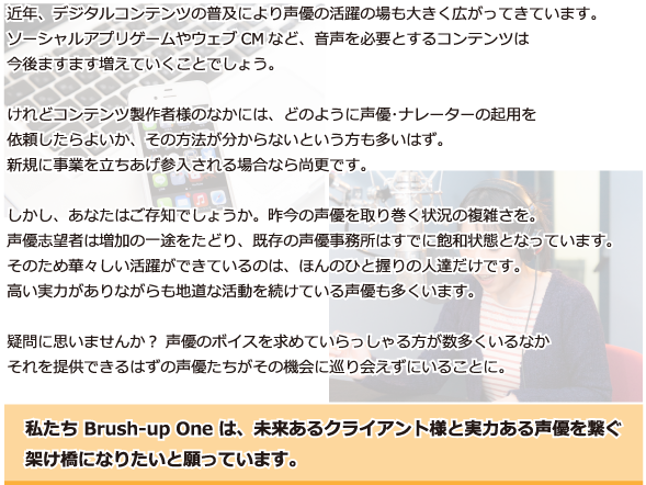 近年、デジタルコンテンツの普及により声優の活躍の場も大きく広がってきています。
ソーシャルアプリゲームやウェブCMなど、
音声を必要とするコンテンツは、今後ますます増えていくことでしょう。
けれどコンテンツ製作者様のなかには、どのように声優･ナレーターの起用を
依頼したらよいか、その方法が分からないという方も多いはず。
新規に事業を立ちあげ参入される場合なら尚更です。
しかし、あなたはご存知でしょうか。昨今の声優を取り巻く状況の複雑さを。
声優志望者は増加の一途をたどり、既存の声優事務所はすでに飽和状態となっています。
そのため華々しい活躍ができているのは、ほんのひと握りの人達だけです。
高い実力がありながらも地道な活動を続けている声優も多くいます。
疑問に思いませんか？ 声優のボイスを求めていらっしゃる方が数多くいるなか
それを提供できるはずの声優たちがその機会に巡り会えずにいることに。
私たち Brush-up One は、未来あるクライアント様と実力ある声優を繋ぐ
架け橋になりたいと願っています。